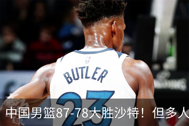 中国男篮87-78大胜沙特！但多人状态拉胯，两大缺陷或葬送夺冠路